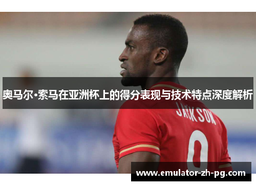 奥马尔·索马在亚洲杯上的得分表现与技术特点深度解析