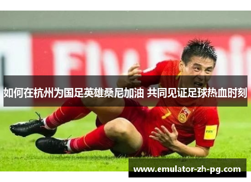 如何在杭州为国足英雄桑尼加油 共同见证足球热血时刻