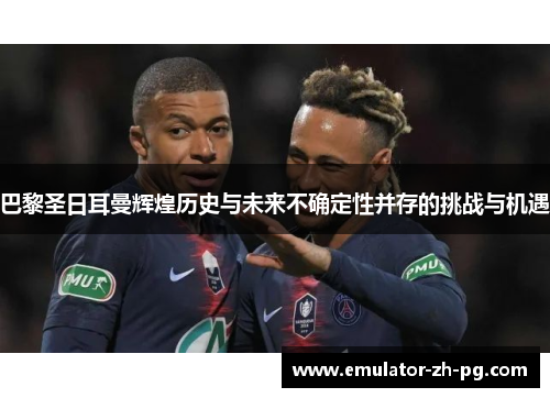 巴黎圣日耳曼辉煌历史与未来不确定性并存的挑战与机遇