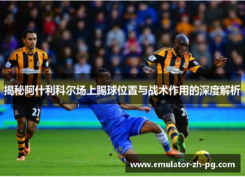 揭秘阿什利科尔场上踢球位置与战术作用的深度解析