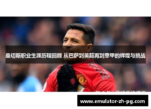 桑切斯职业生涯历程回顾 从巴萨到英超再到意甲的辉煌与挑战