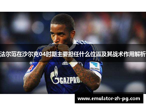 法尔范在沙尔克04时期主要担任什么位置及其战术作用解析 法尔范在沙尔克04时期主要担任什么位置及其战术作用解析