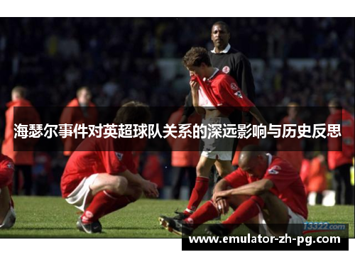 海瑟尔事件对英超球队关系的深远影响与历史反思