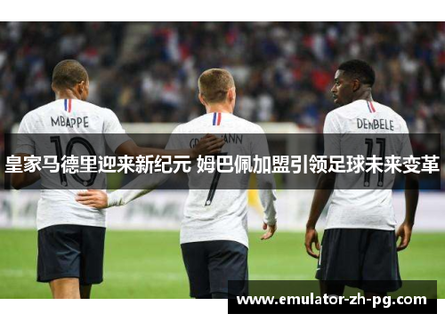 皇家马德里迎来新纪元 姆巴佩加盟引领足球未来变革