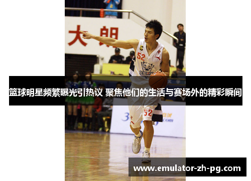 篮球明星频繁曝光引热议 聚焦他们的生活与赛场外的精彩瞬间