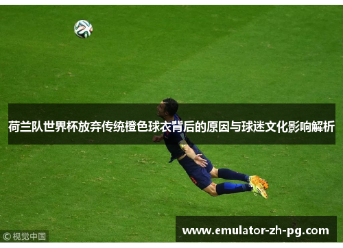 荷兰队世界杯放弃传统橙色球衣背后的原因与球迷文化影响解析