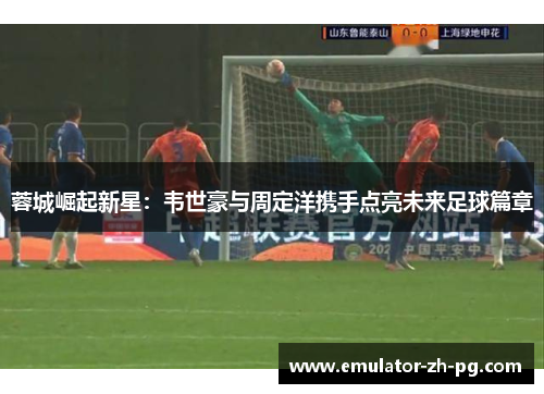 蓉城崛起新星:韦世豪与周定洋携手点亮未来足球篇章 蓉城崛起新星:韦世豪与周定洋携手点亮未来足球篇章