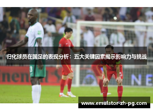 归化球员在国足的表现分析:五大关键因素揭示影响力与挑战 归化球员在国足的表现分析:五大关键因素揭示影响力与挑战