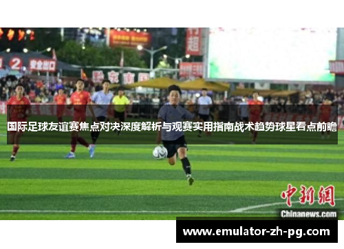 国际足球友谊赛焦点对决深度解析与观赛实用指南战术趋势球星看点前瞻 国际足球友谊赛焦点对决深度解析与观赛实用指南战术趋势球星看点前瞻