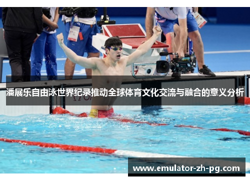 潘展乐自由泳世界纪录推动全球体育文化交流与融合的意义分析 潘展乐自由泳世界纪录推动全球体育文化交流与融合的意义分析