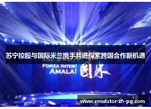 苏宁控股与国际米兰携手共进探索跨国合作新机遇 苏宁控股与国际米兰携手共进探索跨国合作新机遇