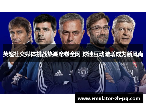英超社交媒体挑战热潮席卷全网 球迷互动激增成为新风尚 英超社交媒体挑战热潮席卷全网 球迷互动激增成为新风尚