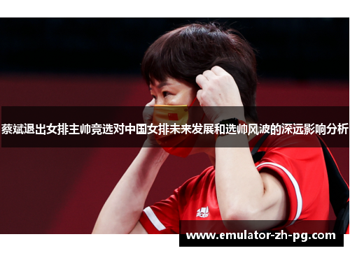 蔡斌退出女排主帅竞选对中国女排未来发展和选帅风波的深远影响分析 蔡斌退出女排主帅竞选对中国女排未来发展和选帅风波的深远影响分析